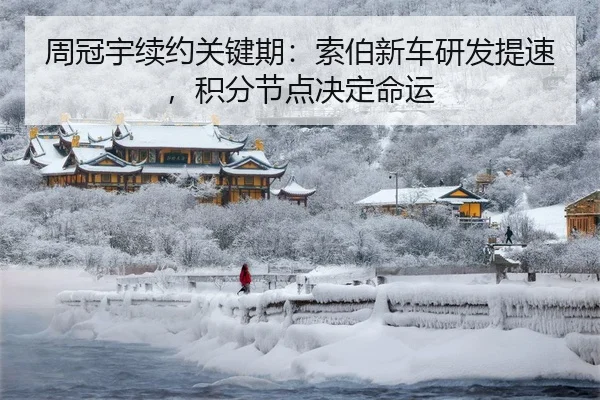周冠宇续约关键期：索伯新车研发提速，积分节点决定命运