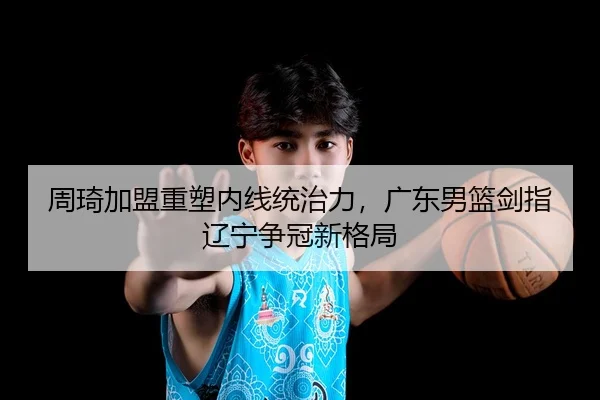 周琦加盟重塑内线统治力，广东男篮剑指辽宁争冠新格局