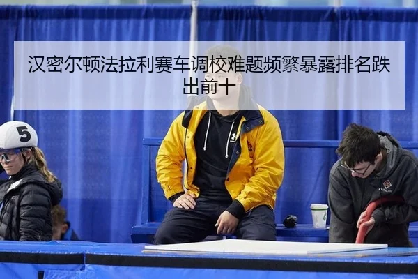汉密尔顿法拉利赛车调校难题频繁暴露排名跌出前十
