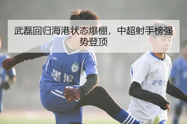 武磊回归海港状态爆棚，中超射手榜强势登顶