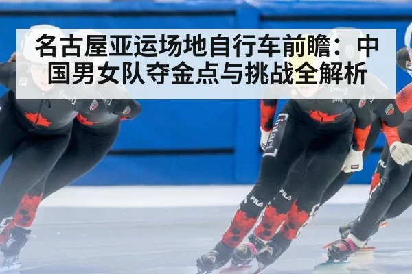 名古屋亚运场地自行车前瞻：中国男女队夺金点与挑战全解析